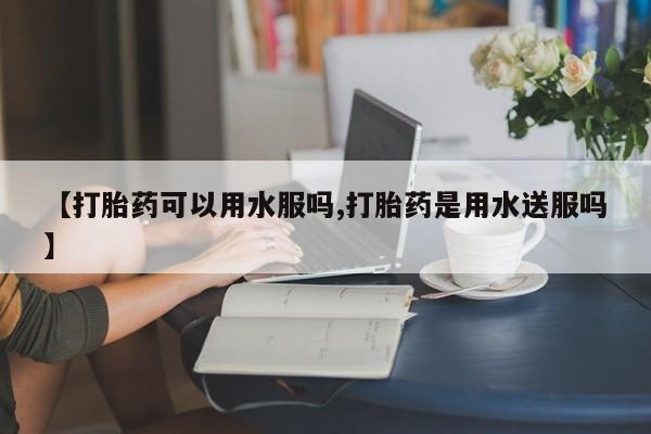 现在买打胎药怎么买多少钱【打胎药可以用水服吗,打胎药是用水送服吗】