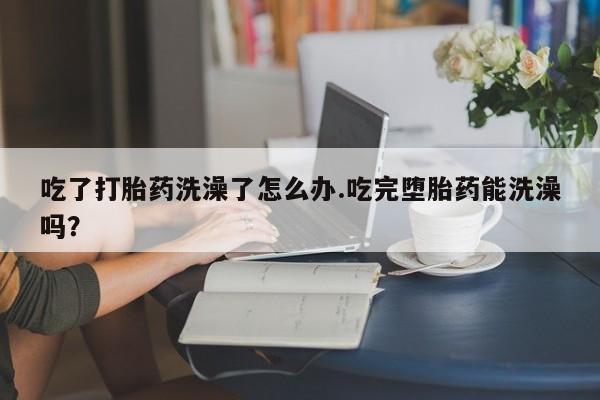 现在买打胎药怎么买多少钱吃了打胎药洗澡了怎么办.吃完堕胎药能洗澡吗？