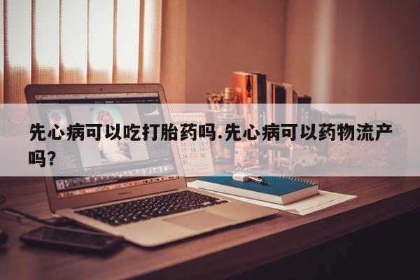 现在买打胎药怎么买多少钱先心病可以吃打胎药吗.先心病可以药物流产吗？