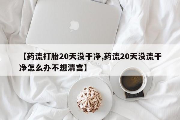 现在买打胎药怎么买多少钱【药流打胎20天没干净,药流20天没流干净怎么办不想清宫】