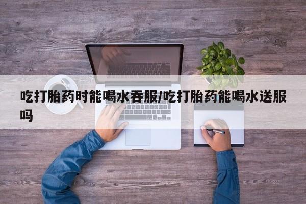 现在买打胎药怎么买多少钱吃打胎药时能喝水吞服/吃打胎药能喝水送服吗