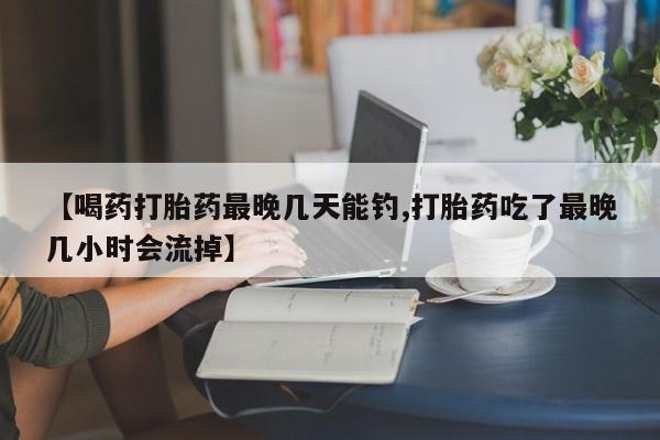 现在买打胎药怎么买多少钱【喝药打胎药最晚几天能钓,打胎药吃了最晚几小时会流掉】