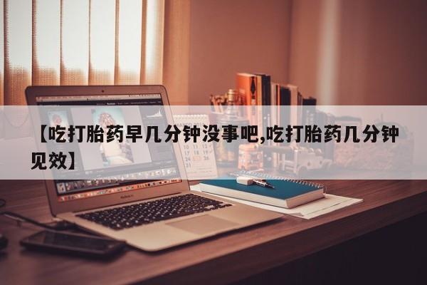 现在买打胎药怎么买多少钱【吃打胎药早几分钟没事吧,吃打胎药几分钟见效】
