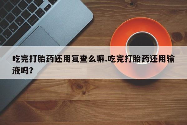 现在买打胎药怎么买多少钱吃完打胎药还用复查么嘛.吃完打胎药还用输液吗？