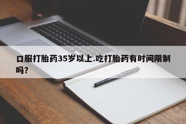 现在买打胎药怎么买多少钱口服打胎药35岁以上.吃打胎药有时间限制吗？