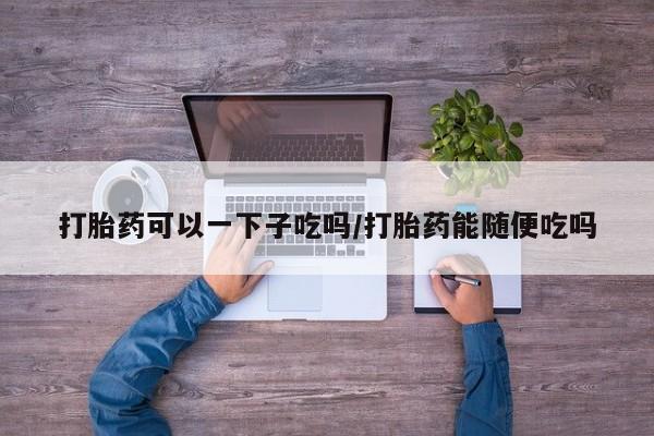 现在买打胎药怎么买多少钱打胎药可以一下子吃吗/打胎药能随便吃吗