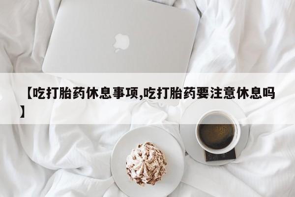 现在买打胎药怎么买多少钱【吃打胎药休息事项,吃打胎药要注意休息吗】