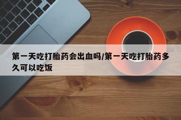 现在买打胎药怎么买多少钱第一天吃打胎药会出血吗/第一天吃打胎药多久可以吃饭