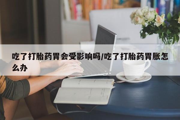 现在买打胎药怎么买多少钱吃了打胎药胃会受影响吗/吃了打胎药胃胀怎么办