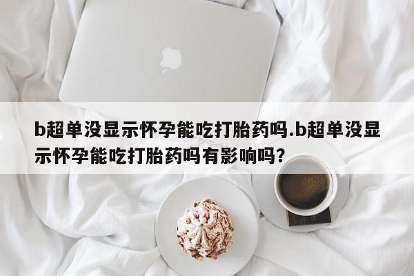 现在买打胎药怎么买多少钱b超单没显示怀孕能吃打胎药吗.b超单没显示怀孕能吃打胎药吗有影响吗？