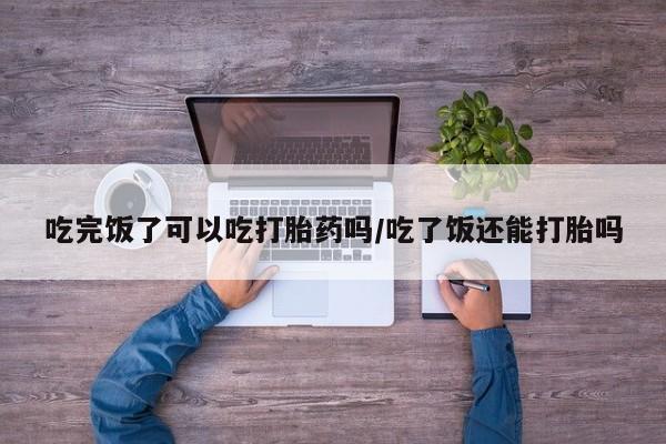 现在买打胎药怎么买多少钱吃完饭了可以吃打胎药吗/吃了饭还能打胎吗