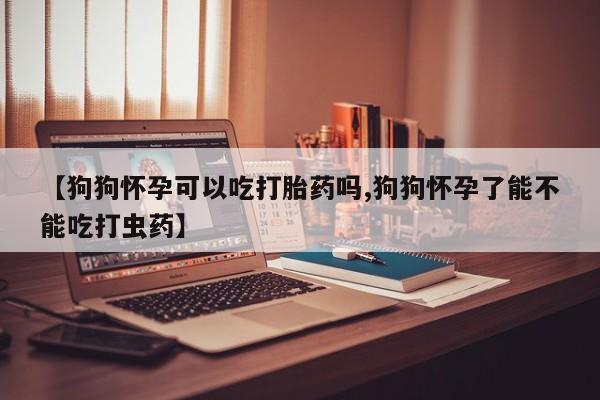 现在买打胎药怎么买多少钱【狗狗怀孕可以吃打胎药吗,狗狗怀孕了能不能吃打虫药】