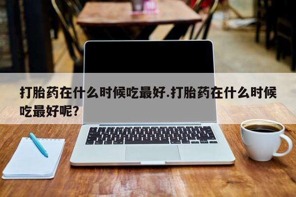 现在买打胎药怎么买多少钱打胎药在什么时候吃最好.打胎药在什么时候吃最好呢？