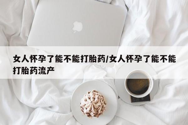 现在买打胎药怎么买多少钱女人怀孕了能不能打胎药/女人怀孕了能不能打胎药流产