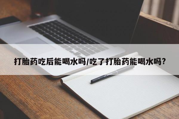 现在买打胎药怎么买多少钱打胎药吃后能喝水吗/吃了打胎药能喝水吗?
