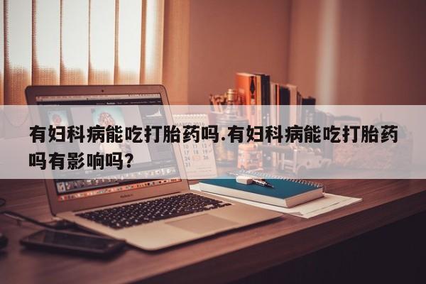 现在买打胎药怎么买多少钱有妇科病能吃打胎药吗.有妇科病能吃打胎药吗有影响吗？