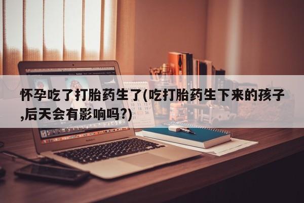 现在买打胎药怎么买多少钱怀孕吃了打胎药生了(吃打胎药生下来的孩子,后天会有影响吗?)