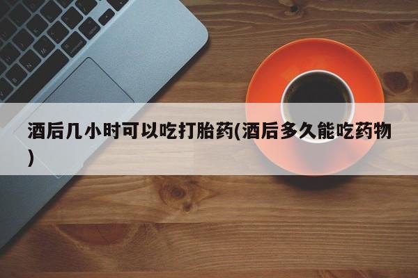 现在买打胎药怎么买多少钱酒后几小时可以吃打胎药(酒后多久能吃药物)