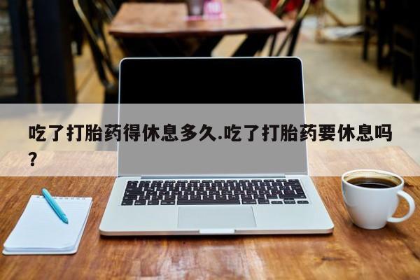 现在买打胎药怎么买多少钱吃了打胎药得休息多久.吃了打胎药要休息吗？