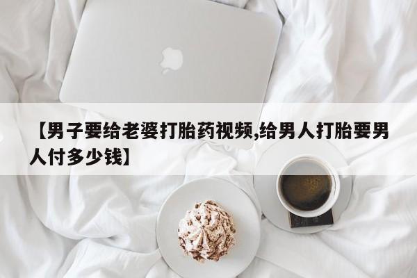 现在买打胎药怎么买多少钱【男子要给老婆打胎药视频,给男人打胎要男人付多少钱】