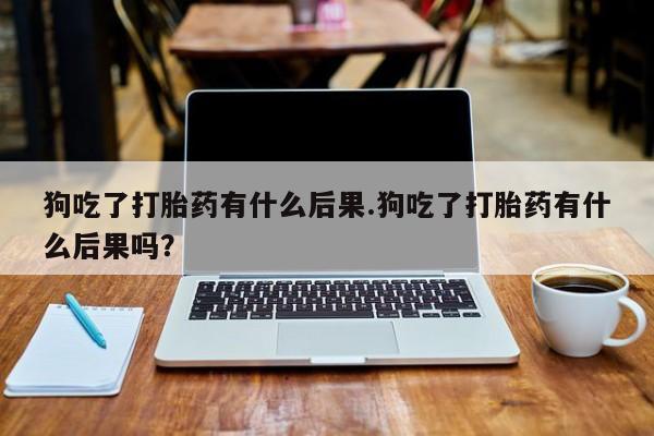 现在买打胎药怎么买多少钱狗吃了打胎药有什么后果.狗吃了打胎药有什么后果吗？