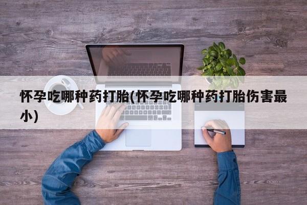 现在买打胎药怎么买多少钱怀孕吃哪种药打胎(怀孕吃哪种药打胎伤害最小)