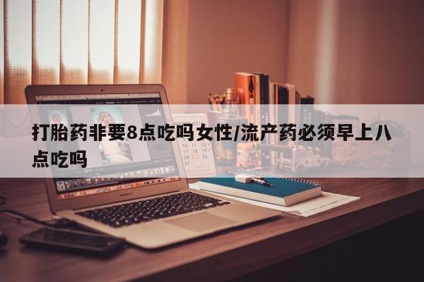 现在买打胎药怎么买多少钱打胎药非要8点吃吗女性/流产药必须早上八点吃吗