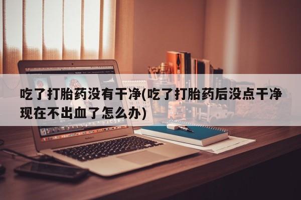 现在买打胎药怎么买多少钱吃了打胎药没有干净(吃了打胎药后没点干净现在不出血了怎么办)