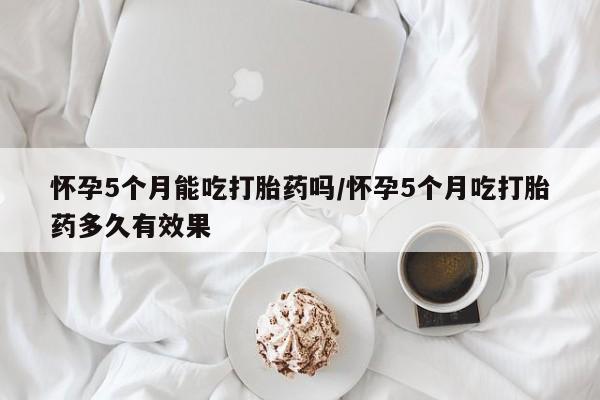 现在买打胎药怎么买多少钱怀孕5个月能吃打胎药吗/怀孕5个月吃打胎药多久有效果