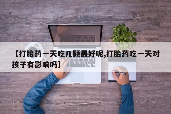 现在买打胎药怎么买多少钱【打胎药一天吃几颗最好呢,打胎药吃一天对孩子有影响吗】