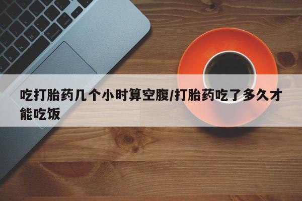 现在买打胎药怎么买多少钱吃打胎药几个小时算空腹/打胎药吃了多久才能吃饭