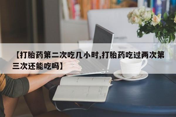 现在买打胎药怎么买多少钱【打胎药第二次吃几小时,打胎药吃过两次第三次还能吃吗】