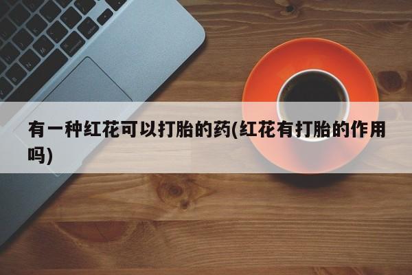现在买打胎药怎么买多少钱有一种红花可以打胎的药(红花有打胎的作用吗)