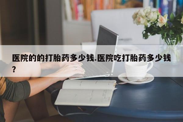 现在买打胎药怎么买多少钱医院的的打胎药多少钱.医院吃打胎药多少钱？