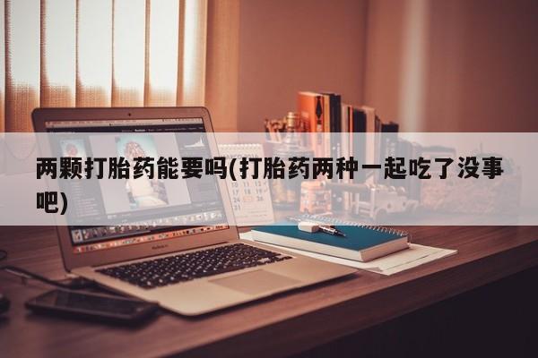 现在买打胎药怎么买多少钱两颗打胎药能要吗(打胎药两种一起吃了没事吧)