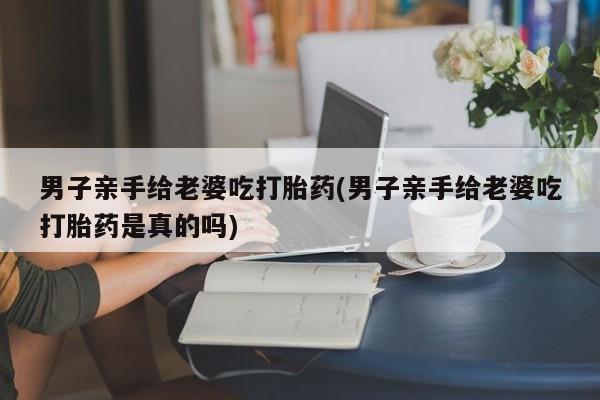 现在买打胎药怎么买多少钱男子亲手给老婆吃打胎药(男子亲手给老婆吃打胎药是真的吗)
