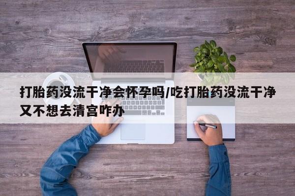 现在买打胎药怎么买多少钱打胎药没流干净会怀孕吗/吃打胎药没流干净又不想去清宫咋办