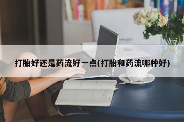 现在买打胎药怎么买多少钱打胎好还是药流好一点(打胎和药流哪种好)