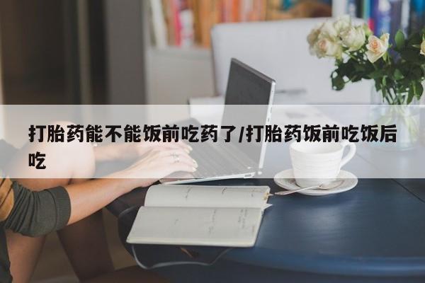 现在买打胎药怎么买多少钱打胎药能不能饭前吃药了/打胎药饭前吃饭后吃