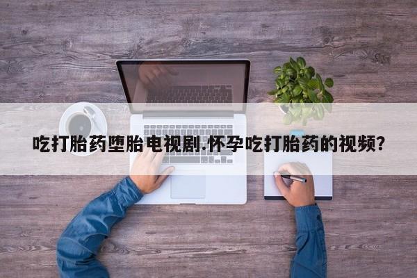 现在买打胎药怎么买多少钱吃打胎药堕胎电视剧.怀孕吃打胎药的视频？