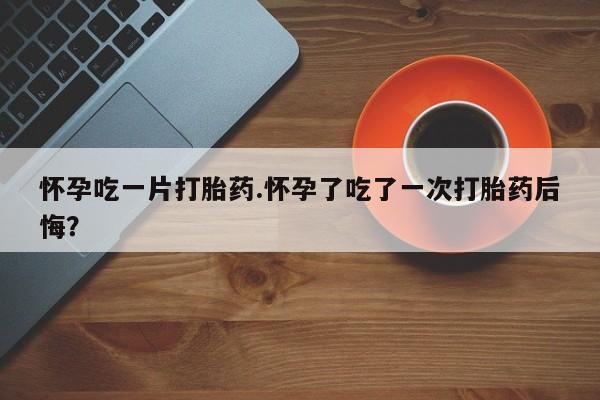 现在买打胎药怎么买多少钱怀孕吃一片打胎药.怀孕了吃了一次打胎药后悔？