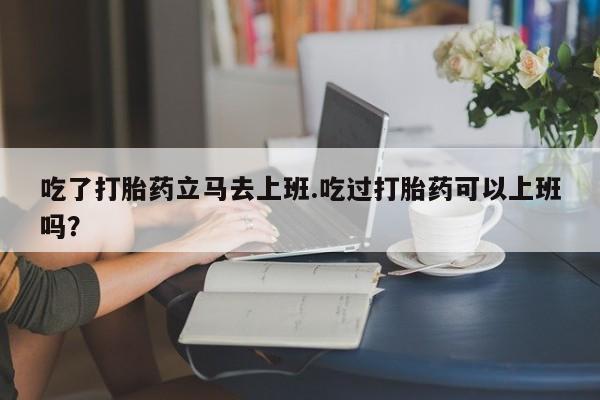 现在买打胎药怎么买多少钱吃了打胎药立马去上班.吃过打胎药可以上班吗？