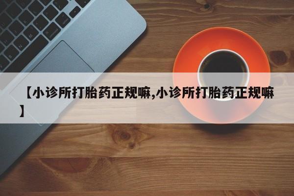 现在买打胎药怎么买多少钱【小诊所打胎药正规嘛,小诊所打胎药正规嘛】