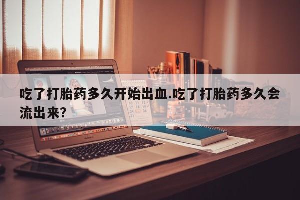 现在买打胎药怎么买多少钱吃了打胎药多久开始出血.吃了打胎药多久会流出来？