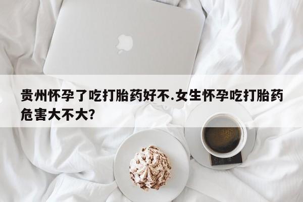 现在买打胎药怎么买多少钱贵州怀孕了吃打胎药好不.女生怀孕吃打胎药危害大不大？