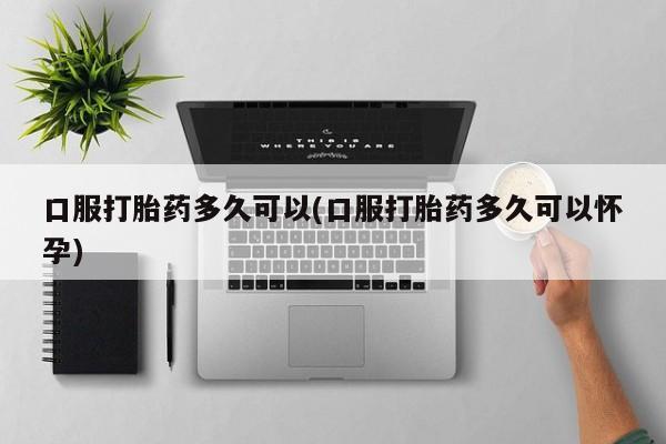 现在买打胎药怎么买多少钱口服打胎药多久可以(口服打胎药多久可以怀孕)