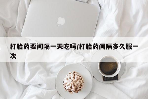 现在买打胎药怎么买多少钱打胎药要间隔一天吃吗/打胎药间隔多久服一次