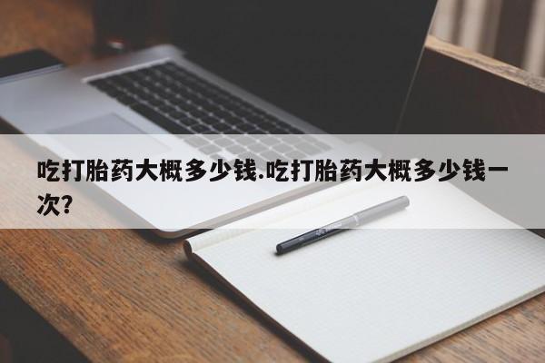 现在买打胎药怎么买多少钱吃打胎药大概多少钱.吃打胎药大概多少钱一次？