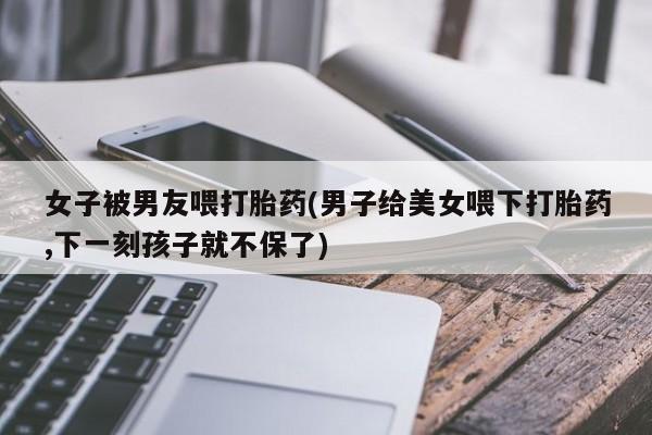 现在买打胎药怎么买多少钱女子被男友喂打胎药(男子给美女喂下打胎药,下一刻孩子就不保了)