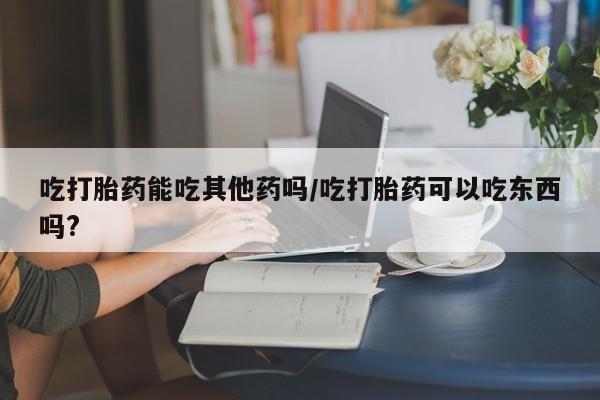 现在买打胎药怎么买多少钱吃打胎药能吃其他药吗/吃打胎药可以吃东西吗?